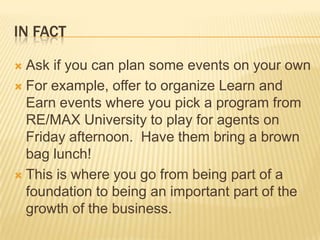 In factAsk if you can plan some events on your ownFor example, offer to organize Learn and Earn events where you pick a program from RE/MAX University to play for agents on Friday afternoon.  Have them bring a brown bag lunch!This is where you go from being part of a foundation to being an important part of the growth of the business.