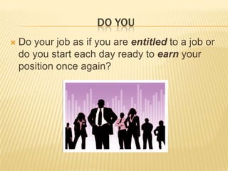 Do YOU Do your job as if you are entitled to a job or do you start each day ready to earn your position once again?