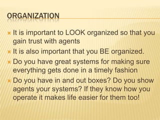 OrganizationIt is important to LOOK organized so that you gain trust with agentsIt is also important that you BE organized.Do you have great systems for making sure everything gets done in a timely fashionDo you have in and out boxes? Do you show agents your systems? If they know how you operate it makes life easier for them too!