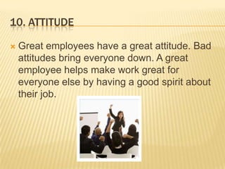 10. AttitudeGreat employees have a great attitude. Bad attitudes bring everyone down. A great employee helps make work great for everyone else by having a good spirit about their job. 