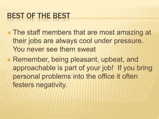 Best of the bestThe staff members that are most amazing at their jobs are always cool under pressure. You never see them sweatRemember, being pleasant, upbeat, and approachable is part of your job!  If you bring personal problems into the office it often festers negativity.
