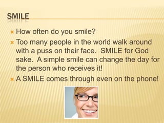 SMILEHow often do you smile?Too many people in the world walk around with a puss on their face.  SMILE for God sake.  A simple smile can change the day for the person who receives it!A SMILE comes through even on the phone!