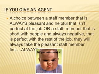 If you give an agentA choice between a staff member that is ALWAYS pleasant and helpful that isn’t perfect at the job OR a staff  member that is short with people and always negative, that is perfect with the rest of the job, they will always take the pleasant staff member first…ALWAYS