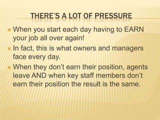 There’s a Lot of PressureWhen you start each day having to EARN your job all over again!In fact, this is what owners and managers face every day.  When they don’t earn their position, agents leave AND when key staff members don’t earn their position the result is the same.