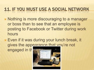 11. If you must use a social networkNothing is more discouraging to a manager or boss than to see that an employee is posting to Facebook or Twitter during work hoursEven if it was during your lunch break, it gives the appearance that you’re not engaged in the job