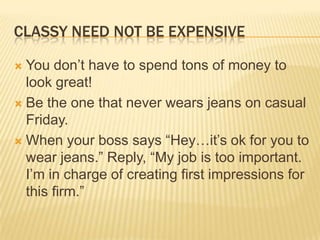 Classy need not be expensiveYou don’t have to spend tons of money to look great! Be the one that never wears jeans on casual Friday.When your boss says “Hey…it’s ok for you to wear jeans.” Reply, “My job is too important. I’m in charge of creating first impressions for this firm.”