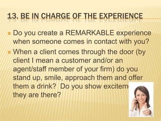 13. Be in charge of the experienceDo you create a REMARKABLE experience when someone comes in contact with you?When a client comes through the door (by client I mean a customer and/or an agent/staff member of your firm) do you stand up, smile, approach them and offer them a drink?  Do you show excitement that they are there?