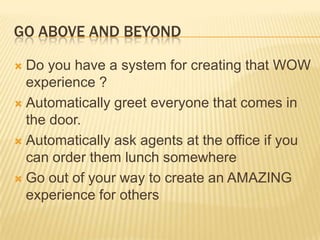 GO ABOVE AND BEYONDDo you have a system for creating that WOW experience ?Automatically greet everyone that comes in the door. Automatically ask agents at the office if you can order them lunch somewhereGo out of your way to create an AMAZING experience for others