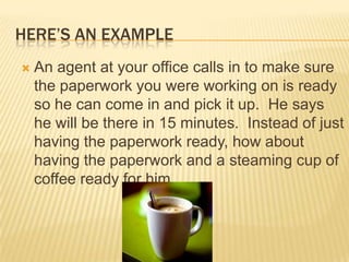 Here’s an exampleAn agent at your office calls in to make sure the paperwork you were working on is ready so he can come in and pick it up.  He says he will be there in 15 minutes.  Instead of just having the paperwork ready, how about having the paperwork and a steaming cup of coffee ready for him.