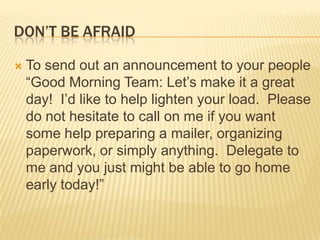 Don’t be afraidTo send out an announcement to your people “Good Morning Team: Let’s make it a great day!  I’d like to help lighten your load.  Please do not hesitate to call on me if you want some help preparing a mailer, organizing paperwork, or simply anything.  Delegate to me and you just might be able to go home early today!”