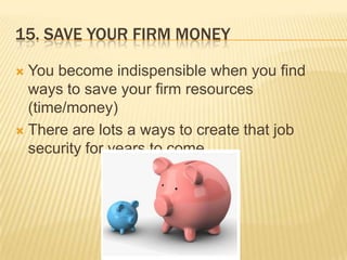 15. Save Your Firm MoneyYou become indispensible when you find ways to save your firm resources (time/money)There are lots a ways to create that job security for years to come