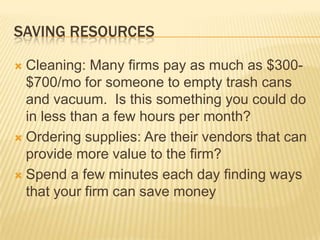 Saving resourcesCleaning: Many firms pay as much as $300-$700/mo for someone to empty trash cans and vacuum.  Is this something you could do in less than a fewhours per month?Ordering supplies: Are their vendors that can provide more value to the firm?Spend a few minutes each day finding ways that your firm can save money