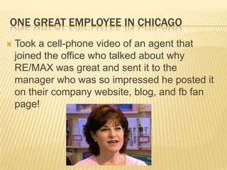 One Great Employee in ChicagoTook a cell-phone video of an agent that joined the office who talked about why RE/MAX was great and sent it to the manager who was so impressed he posted it on their company website, blog, and fb fan page!