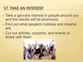 17. Take an interestTake a genuine interest in people around you and the results will be enormous.Find out what people’s hobbies and dreams are.Cut out articles, coupons, and events to share with them