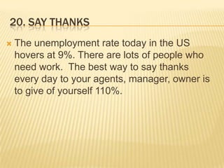 20. Say thanksThe unemployment rate today in the US hovers at 9%. There are lots of people who need work.  The best way to say thanks every day to your agents, manager, owner is to give of yourself 110%.