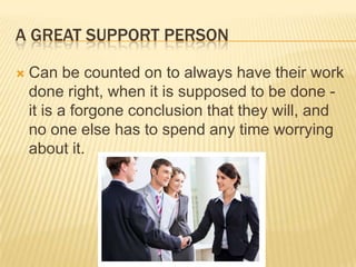 A Great Support PersonCan be counted on to always have their work done right, when it is supposed to be done - it is a forgone conclusion that they will, and no one else has to spend any time worrying about it. 