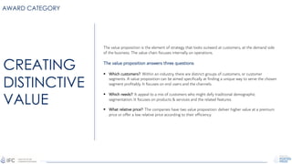 AWARD CATEGORY
The value proposition is the element of strategy that looks outward at customers, at the demand side
of the business. The value chain focuses internally on operations.
The value proposition answers three questions:
§ Which customers?: Within an industry, there are distinct groups of customers, or customer
segments. A value proposition can be aimed specifically at finding a unique way to serve the chosen
segment profitably. It focuses on end users and the channels.
§ Which needs?: It appeal to a mix of customers who might defy traditional demographic
segmentation. It focuses on products & services and the related features.
§ What relative price?: The companies have two value proposition: deliver higher value at a premium
price or offer a low relative price according to their efficiency.
CREATING
DISTINCTIVE
VALUE
 