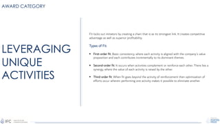 AWARD CATEGORY
Fit locks out imitators by creating a chain that is as its strongest link. It creates competitive
advantage as well as superior profitability.
Types of Fit:
§ First-order fit: Basic consistency, where each activity is aligned with the company’s value
proposition and each contributes incrementally to its dominant themes.
§ Second-order fit: It occurs when activities complement or reinforce each other. There lies a
synergy, where the value of each activity is raised by the other.
§ Third-order fit: When fit goes beyond the activity of reinforcement then optimization of
efforts occur wherein performing one activity makes it possible to eliminate another.
LEVERAGING
UNIQUE
ACTIVITIES
 