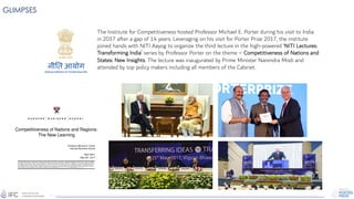 GLIMPSES
The Institute for Competitiveness hosted Professor Michael E. Porter during his visit to India
in 2017 after a gap of 14 years. Leveraging on his visit for Porter Prize 2017, the institute
joined hands with NITI Aayog to organize the third lecture in the high-powered ‘NITI Lectures:
Transforming India’ series by Professor Porter on the theme – Competitiveness of Nations and
States: New Insights. The lecture was inaugurated by Prime Minister Narendra Modi and
attended by top policy makers including all members of the Cabinet.
 