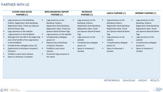 PARTNER WITH US
COFFEE TABLE BOOK
PARTNER (1)
BENCHMARKING REPORT
PARTNER (1)
BEVERAGE
PARTNER (1)
LUNCH PARTNER (1) INTERNET PARTNER (1)
§ Logo presence on the Backdrop,
Podium, Registration Desk Backdrop,
Registration Desk, Thank you Sponsor
Board & Name Tags
§ Logo presence on the website
§ Logo presence in the handbook
§ Message from the MD in the beginning
and a brief profile of the organization
in the handbook
§ Complimentary delegate passes (2)
§ Opportunity to distribute company’s
literature
§ Visibility in post event releases
§ Space to showcase 2 standees
§ Logo presence on the
Backdrop, Podium,
Registration Desk Backdrop,
Registration Desk, Thank you
Sponsor Board & Name Tags
§ Logo presence on the website
§ Complimentary delegate
passes (1)
§ Opportunity to distribute
company’s literature
§ Visibility in post event
releases
§ Prominent logo presence in
the report
§ Logo presence on the
Backdrop, Podium,
Registration Desk Backdrop,
Registration Desk, Thank
you Sponsor Board & Name
Tags
§ Logo presence on the
website
§ Complimentary delegate
passes (1)
§ Space to showcase 1
standee
§ Logo presence on the
Backdrop, Podium,
Registration Desk Backdrop,
Registration Desk, Thank
you Sponsor Board & Name
Tags
§ Logo presence on the
website
§ Complimentary delegate
passes (1)
§ Space to showcase 1
standee
§ Logo presence on the
Backdrop, Podium,
Registration Desk Backdrop,
Registration Desk, Thank
you Sponsor Board & Name
Tags
§ Logo presence on the
website
§ Complimentary delegate
passes (1)
§ Space to showcase 1
standee
NETWORKING. DIALOGUE. INSIGHT. RESULTS.
 