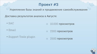 Проект #3
   Укрепление базы знаний и продвижение самообслуживания

Доставка результатов анализа в Августе:

 • SAC                        = 10.000 просмотров
 • Email                      = 2300 просмотров
 • Support Tools plugin
                              = 2500 просмотров
 