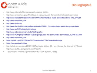 16Internet des objets
Bibliographie
● http://www.internet-of-things-research.eu/about_iot.htm
● http://www.entreprises.gouv.fr/politique-et-enjeux/nouvelle-france-industrielle/objets-connectes
● http://www.liberation.fr/economie/2013/11/03/15-milliards-d-objets-connectes-et-moi-emoi_944254
● http://www.shodanhq.com
● http://www.idate.org
● http://www.frandroid.com/actualites-generales/209531_5-choses-devez-savoir-les-google-glass
● http://www.stuffi.fr/categorie/domotique
● http://www.edevice.com/products/healthgo-plus
● http://www.huffingtonpost.fr/2014/03/25/google-glass-ray-ban-lunettes-connectees_n_5025752.html
● http://www.shodanhq.com
● https://github.com/OWF/Slides-2013/tree/master/CODE/internet-of-things
● https://sen.se/store/mother
● http://article.wn.com/view/2014/01/30/Techtopia_Mother_20_Here_Comes_the_Internet_of_Things/
● http://www.toshiba-components.com/FlashAir
● « Et Dieu créa l'Internet » par Christian HUITEMA (Eyrolles, 1995)
 