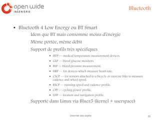20Internet des objets
Bluetooth
● Bluetooth 4 Low Energy ou BT Smart
Idem que BT mais consomme moins d'énergie
Même portée, même débit
Support de profils très spécifiques
● HTP — medical temperature measurement devices.
● GLP — blood glucose monitors.
● BLP — blood pressure measurement.
● HRP — for devices which measure heart rate.
● CSCP — for sensors attached to a bicycle or exercise bike to measure
cadence and wheel speed.
● RSCP — running speed and cadence profile.
● CPP — cycling power profile.
● LNP — location and navigation profile.
Supporté dans Linux via Bluez5 (kernel + userspace)
 
