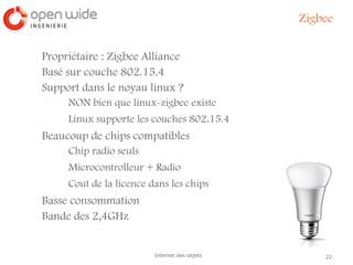 22Internet des objets
Zigbee
Propriétaire : Zigbee Alliance
Basé sur couche 802.15.4
Support dans le noyau linux ?
NON bien que linux-zigbee existe
Linux supporte les couches 802.15.4
Beaucoup de chips compatibles
Chip radio seuls
Microcontrolleur + Radio
Cout de la licence dans les chips
Basse consommation
Bande des 2,4GHz
 