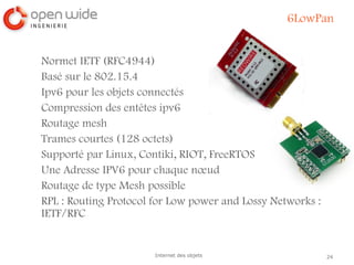 24Internet des objets
6LowPan
Normet IETF (RFC4944)
Basé sur le 802.15.4
Ipv6 pour les objets connectés
Compression des entêtes ipv6
Routage mesh
Trames courtes (128 octets)
Supporté par Linux, Contiki, RIOT, FreeRTOS
Une Adresse IPV6 pour chaque nœud
Routage de type Mesh possible
RPL : Routing Protocol for Low power and Lossy Networks :
IETF/RFC
 