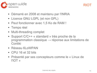 41Internet des objets
RIOT
● Démarré en 2008 et maintenu par l'INRIA
● Licence GNU LGPL (et non GPL)
● Peut fonctionner avec 1,5 Ko de RAM !
● Temps réel
● Multi-threading complet
● Support C/C++ « standard » très proche de la
programmation classique → réponse aux limitations de
Contiki
● Réseau 6LoWPAN
● CPU 16 et 32 bits
● Présenté par ses concepteurs comme le « Linux de
l'IOT »
 