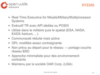 42Internet des objets
RTEMS
● Real Time Executive for Missile/Military/Multiprocessor
Systems
● Exécutif TR avec API dédiée ou POSIX
● Utilisé dans le militaire puis le spatial (ESA, NASA,
EADS Astrium, ...)
● Communauté réduite mais active
● GPL modifiée assez contraignante
● Non prévu au départ pour le réseau → portage couche
réseau BSD
● Approche minimaliste pour des environnement
contraints
● Maintenu par la société OAR Corp. (USA)
 