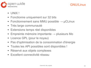 44Internet des objets
GNU/Linux
● UNIX !
● Fonctionne uniquement sur 32 bits
● Fonctionnement sans MMU possible → µCLinux
● Très large communauté
● Extensions temps réel disponibles
● Empreinte mémoire importante → plusieurs Mo
● Licence GPL (pour le noyau)
● Pas d'optimisation de la consommation d'énergie
● Toutes les API possibles sont disponibles !
● Réservé aux objets complexes
● Excellent connectivité réseau
 