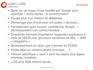 45Internet des objets
Android
● Basé sur un noyau Linux modifié par Google pour
optimiser – entre autres - la consommation
● Équipe plus d'un milliard de téléphone
● Démarrage plus timide pour les autres « devices »
● Partiellement open source, contrôlé par Google →
développement non communautaire
● Empreinte mémoire importante, largement supérieure à
celle de GNU/Linux (plusieurs centaines de Mo) → IHM
« obligatoire »
● Développement en Java, pas vraiment en POSIX
● Existe déjà sur certains objets (montres, …)
● Version spécifique « wear » pour les objets plus légers
(montres, lunettes)
● L'OS et le SDK restent lourds...
 