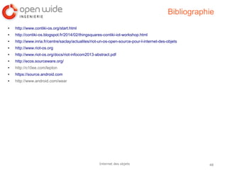 48Internet des objets
Bibliographie
● http://www.contiki-os.org/start.html
● http://contiki-os.blogspot.fr/2014/02/thingsquares-contiki-iot-workshop.html
● http://www.inria.fr/centre/saclay/actualites/riot-un-os-open-source-pour-l-internet-des-objets
● http://www.riot-os.org
● http://www.riot-os.org/docs/riot-infocom2013-abstract.pdf
● http://ecos.sourceware.org/
● http://o10ee.com/lepton
● https://source.android.com
● http://www.android.com/wear
 