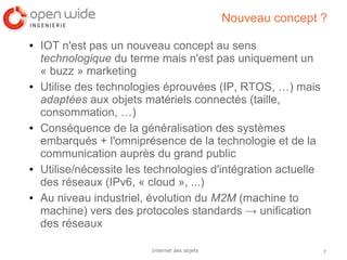 7Internet des objets
Nouveau concept ?
● IOT n'est pas un nouveau concept au sens
technologique du terme mais n'est pas uniquement un
« buzz » marketing
● Utilise des technologies éprouvées (IP, RTOS, …) mais
adaptées aux objets matériels connectés (taille,
consommation, …)
● Conséquence de la généralisation des systèmes
embarqués + l'omniprésence de la technologie et de la
communication auprès du grand public
● Utilise/nécessite les technologies d'intégration actuelle
des réseaux (IPv6, « cloud », ...)
● Au niveau industriel, évolution du M2M (machine to
machine) vers des protocoles standards → unification
des réseaux
 