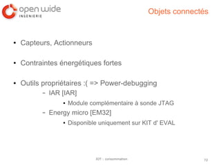 72IOT : consommation
Objets connectés
● Capteurs, Actionneurs
● Contraintes énergétiques fortes
● Outils propriétaires :( => Power-debugging
– IAR [IAR]
● Module complémentaire à sonde JTAG
– Energy micro [EM32]
● Disponible uniquement sur KIT d' EVAL
 