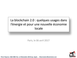 La blockchain 2.0 : quelques usages dans
l’énergie et pour une nouvelle économie
locale
Paris, le 06 avril 2017
Pierre Paperon, A&M, MBA Hec, Le Redoutable, McKinsey, Apple, … Observatoire-Blockchains.com
 