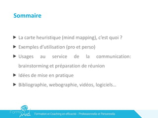 Sommaire
 La carte heuristique (mind mapping), c’est quoi ?
 Exemples d’utilisation (pro et perso)
 Usages au service de la communication:
brainstorming et préparation de réunion
 Idées de mise en pratique
 Bibliographie, webographie, vidéos, logiciels…
 