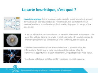 La carte heuristique, c’est quoi ?
La carte heuristique (mind mapping, carte mentale, topogramme) est un outil
de visualisation et d’organisation de l’information. Elle est notamment un
moyen d’améliorer son efficacité professionnelle, de gagner du temps, d’être
plus créatif.
C’est un véritable « couteau suisse » car ses utilisations sont nombreuses. Elle
peut être utilisée dans la vie privée et professionnelle. On peut s’en servir de
manière personnelle ou collaborative (avec sa famille, ses collègues…).
Elaborer une carte heuristique à la main favorise la mémorisation des
informations. Tandis que la carte heuristique informatisée offre de
nombreuses opportunités d’ajout de contenus, de partage ou de mise à jour. .
Tony Buzan et Frédéric Le Bihan sont 2 références en mind mapping.
 