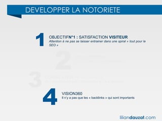 DEVELOPPER LA NOTORIETE
1
2
3
OBJECTIFN°1 : SATISFACTION VISITEUR
Attention à ne pas se laisser entrainer dans une spiral « tout pour le
SEO »
SEO = DENREE PERRISSABLE
Les SEO est une tâche perpétuelle !
CORRELATION >< CAUSALITE
Ce n’est pas parce qu’il y a corrélation qu’il y a causalité.
4 VISION360
Il n’y a pas que les « backlinks » qui sont importants
liliandauzat.com
 