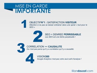 MISE EN GARDE
IMPORTANTE
1
2
3
OBJECTIFN°1 : SATISFACTION VISITEUR
Attention à ne pas se laisser entrainer dans une spiral « tout pour le
SEO »
SEO = DENREE PERRISSABLE
Les SEO est une tâche perpétuelle !
CORRELATION >< CAUSALITE
Ce n’est pas parce qu’il y a corrélation qu’il y a causalité.
4 VISION360
Google Analytics n’est pas votre seul outil d’analyse !
liliandauzat.com
 