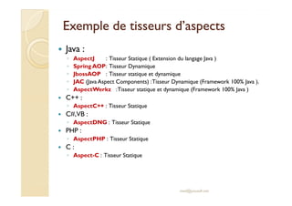Exemple de tisseurs d’aspectsExemple de tisseurs d’aspects
Java :
◦ AspectJ : Tisseur Statique ( Extension du langage Java )
◦ Spring AOP: Tisseur Dynamique
◦ JbossAOP : Tisseur statique et dynamique
◦ JAC (Java Aspect Components) :Tisseur Dynamique (Framework 100% Java ).
◦ AspectWerkz :Tisseur statique et dynamique (Framework 100% Java )
C++ :
◦ AspectC++ : Tisseur Statique◦ AspectC++ : Tisseur Statique
C#,VB :
◦ AspectDNG : Tisseur Statique
PHP :
◦ AspectPHP : Tisseur Statique
C :
◦ Aspect-C : Tisseur Statique
med@youssfi.net
 