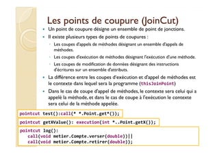Les points de coupure (Les points de coupure (JoinCutJoinCut))
Un point de coupure désigne un ensemble de point de jonctions.
Il existe plusieurs types de points de coupures :
◦ Les coupes d'appels de méthodes désignant un ensemble d'appels de
méthodes.
◦ Les coupes d'exécution de méthodes désignant l'exécution d'une méthode.
◦ Les coupes de modification de données désignant des instructions
d'écritures sur un ensemble d'attributs.
La différence entre les coupes d‘exécution et d'appel de méthodes estLa différence entre les coupes d‘exécution et d'appel de méthodes est
le contexte dans lequel sera la programme (thisJoinPoint)
Dans le cas de coupe d'appel de méthodes, le contexte sera celui qui a
appelé la méthode, et dans le cas de coupe à l'exécution le contexte
sera celui de la méthode appelée.
med@youssfi.net
pointcut getXValue(): execution(int *..Point.getX());
pointcut test():call(* *.Point.get*());
pointcut log():
call(void metier.Compte.verser(double))||
call(void metier.Compte.retirer(double));
 
