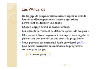 LesLes WilcardsWilcards
Un langage de programmation orienté aspect se doit de
fournir au développeur une structure syntaxique
permettant de déclarer une coupe.
Chaque langage définit sa propre syntaxe.
Les wilcards permettent de définir les points de coupures.
Elles peuvent être comparées à des expressions régulièresElles peuvent être comparées à des expressions régulières
permettant de caractériser des points du programme.
Nous pouvons par exemple, à l'aide du wilcard get*(..)
pour définir l'ensemble des méthodes du programme
commençant par get.
med@youssfi.net
* *..Point.get*(..)
 