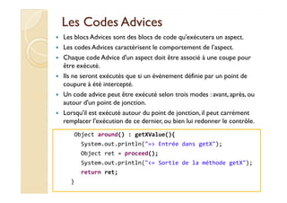Les CodesLes Codes AdvicesAdvices
Les blocs Advices sont des blocs de code qu'exécutera un aspect.
Les codes Advices caractérisent le comportement de l’aspect.
Chaque code Advice d'un aspect doit être associé à une coupe pour
être exécuté.
Ils ne seront exécutés que si un évènement définie par un point de
coupure à été intercepté.
Un code advice peut être exécuté selon trois modes : avant, après, ou
autour d'un point de jonction.autour d'un point de jonction.
Lorsqu'il est exécuté autour du point de jonction,il peut carrément
remplacer l'exécution de ce dernier, ou bien lui redonner le contrôle.
med@youssfi.net
Object around() : getXValue(){
System.out.println("=> Entrée dans getX");
Object ret = proceed();
System.out.println("<= Sortie de la méthode getX");
return ret;
}
 