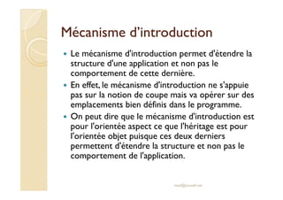 Mécanisme d’introductionMécanisme d’introduction
Le mécanisme d'introduction permet d'étendre la
structure d'une application et non pas le
comportement de cette dernière.
En effet, le mécanisme d'introduction ne s'appuie
pas sur la notion de coupe mais va opérer sur des
emplacements bien définis dans le programme.
pas sur la notion de coupe mais va opérer sur des
emplacements bien définis dans le programme.
On peut dire que le mécanisme d'introduction est
pour l'orientée aspect ce que l'héritage est pour
l'orientée objet puisque ces deux derniers
permettent d'étendre la structure et non pas le
comportement de l'application.
med@youssfi.net
 