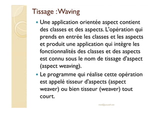 Tissage :Tissage :WavingWaving
Une application orientée aspect contient
des classes et des aspects. L'opération qui
prends en entrée les classes et les aspects
et produit une application qui intègre les
fonctionnalités des classes et des aspects
est connu sous le nom de tissage d'aspectest connu sous le nom de tissage d'aspect
(aspect weaving).
Le programme qui réalise cette opération
est appelé tisseur d'aspects (aspect
weaver) ou bien tisseur (weaver) tout
court.
med@youssfi.net
 