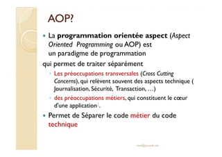 AOP?AOP?
La programmation orientée aspect (Aspect
Oriented Programming ou AOP) est
un paradigme de programmation
qui permet de traiter séparément
◦ Les préoccupations transversales (Cross Cutting
Concerns), qui relèvent souvent des aspects technique (Concerns), qui relèvent souvent des aspects technique (
Journalisation, Sécurité, Transaction, …)
◦ des préoccupations métiers, qui constituent le cœur
d'une application1.
Permet de Séparer le code métier du code
technique
med@youssfi.net
 
