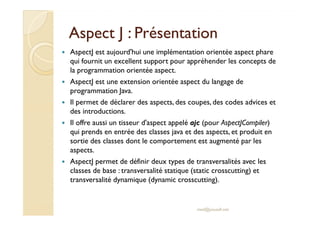Aspect J : PrésentationAspect J : Présentation
AspectJ est aujourd'hui une implémentation orientée aspect phare
qui fournit un excellent support pour appréhender les concepts de
la programmation orientée aspect.
AspectJ est une extension orientée aspect du langage de
programmation Java.
Il permet de déclarer des aspects, des coupes, des codes advices et
des introductions.des introductions.
Il offre aussi un tisseur d'aspect appelé ajc (pour AspectJCompiler)
qui prends en entrée des classes java et des aspects, et produit en
sortie des classes dont le comportement est augmenté par les
aspects.
AspectJ permet de définir deux types de transversalités avec les
classes de base : transversalité statique (static crosscutting) et
transversalité dynamique (dynamic crosscutting).
med@youssfi.net
 