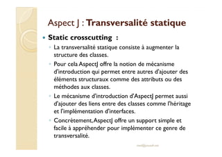 Aspect J :Aspect J : Transversalité statiqueTransversalité statique
Static crosscutting :
◦ La transversalité statique consiste à augmenter la
structure des classes.
◦ Pour cela AspectJ offre la notion de mécanisme
d'introduction qui permet entre autres d'ajouter des
éléments structuraux comme des attributs ou deséléments structuraux comme des attributs ou des
méthodes aux classes.
◦ Le mécanisme d'introduction d'AspectJ permet aussi
d'ajouter des liens entre des classes comme l'héritage
et l'implémentation d'interfaces.
◦ Concrètement,AspectJ offre un support simple et
facile à appréhender pour implémenter ce genre de
transversalité.
med@youssfi.net
 